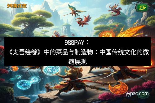 988PAY：《太吾绘卷》中的菜品与制造物：中国传统文化的微缩展现